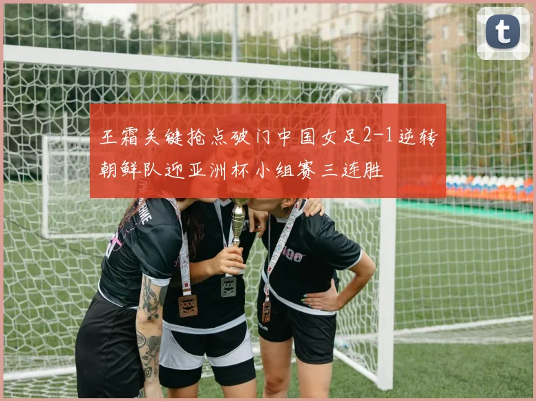 王霜关键抢点破门中国女足2-1逆转朝鲜队迎亚洲杯小组赛三连胜