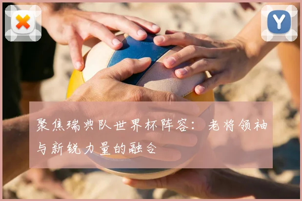 聚焦瑞典队世界杯阵容：老将领袖与新锐力量的融合