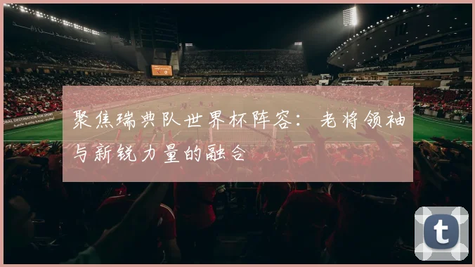 聚焦瑞典队世界杯阵容：老将领袖与新锐力量的融合